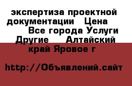 экспертиза проектной документации › Цена ­ 10 000 - Все города Услуги » Другие   . Алтайский край,Яровое г.